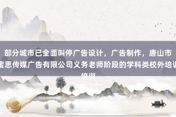部分城市已全面叫停广告设计，广告制作，唐山市蜜思传媒广告有限公司义务老师阶段的学科类校外培训